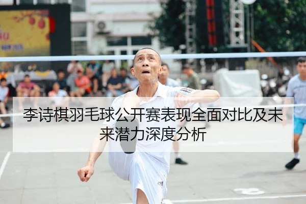 李诗棋羽毛球公开赛表现全面对比及未来潜力深度分析